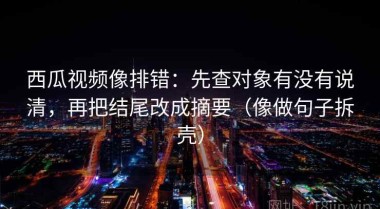 西瓜视频像排错：先查对象有没有说清，再把结尾改成摘要（像做句子拆壳）
