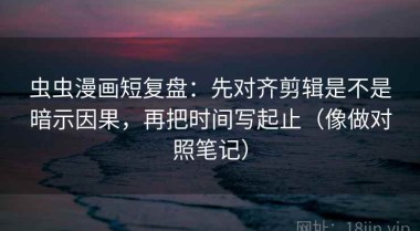 虫虫漫画短复盘：先对齐剪辑是不是暗示因果，再把时间写起止（像做对照笔记）