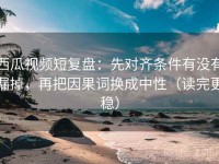 西瓜视频短复盘：先对齐条件有没有漏掉，再把因果词换成中性（读完更稳）