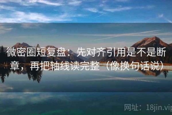 微密圈短复盘：先对齐引用是不是断章，再把轴线读完整（像换句话说）