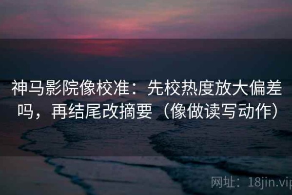 神马影院像校准：先校热度放大偏差吗，再结尾改摘要（像做读写动作）