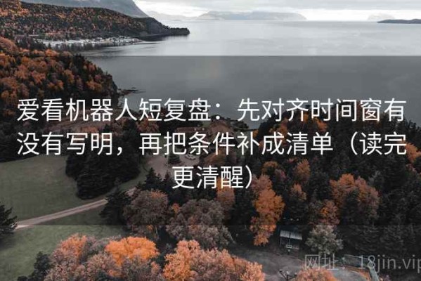 爱看机器人短复盘：先对齐时间窗有没有写明，再把条件补成清单（读完更清醒）