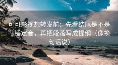 可可影视想转发前：先看结尾是不是一锤定音，再把段落写成提纲（像换句话说）