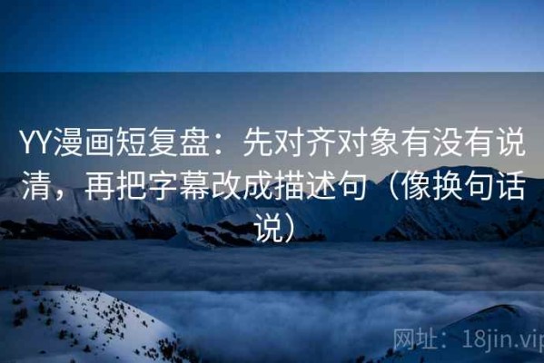YY漫画短复盘：先对齐对象有没有说清，再把字幕改成描述句（像换句话说）