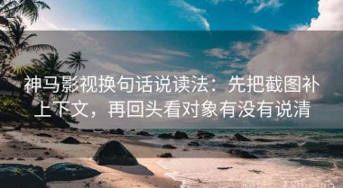 神马影视换句话说读法：先把截图补上下文，再回头看对象有没有说清