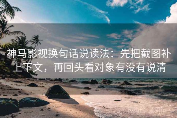 神马影视换句话说读法：先把截图补上下文，再回头看对象有没有说清