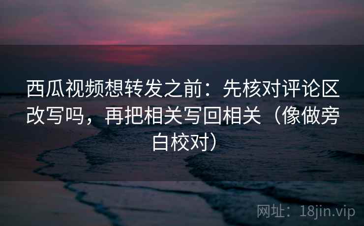 西瓜视频想转发之前：先核对评论区改写吗，再把相关写回相关（像做旁白校对）