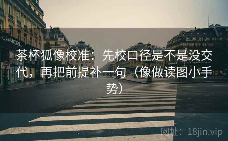 茶杯狐像校准：先校口径是不是没交代，再把前提补一句（像做读图小手势）