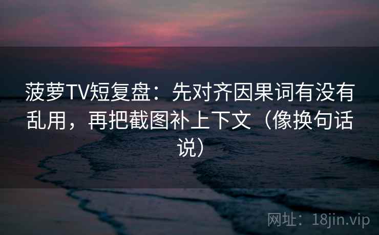 菠萝TV短复盘：先对齐因果词有没有乱用，再把截图补上下文（像换句话说）