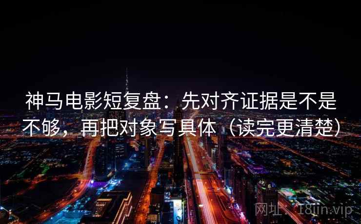 神马电影短复盘：先对齐证据是不是不够，再把对象写具体（读完更清楚）