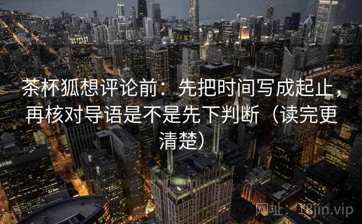 茶杯狐想评论前：先把时间写成起止，再核对导语是不是先下判断（读完更清楚）