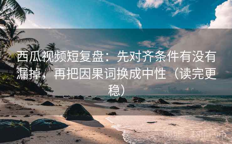 西瓜视频短复盘：先对齐条件有没有漏掉，再把因果词换成中性（读完更稳）