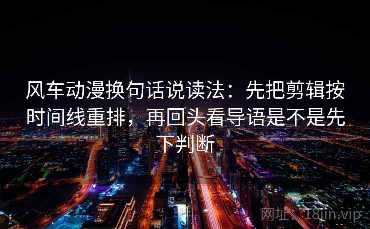 风车动漫换句话说读法：先把剪辑按时间线重排，再回头看导语是不是先下判断