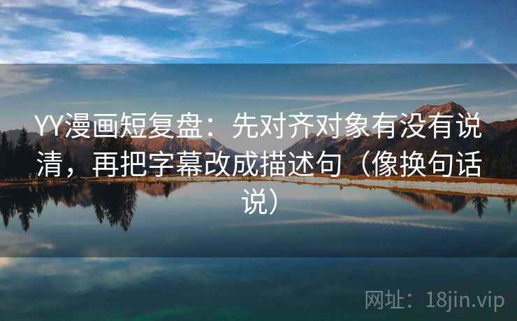 YY漫画短复盘：先对齐对象有没有说清，再把字幕改成描述句（像换句话说）