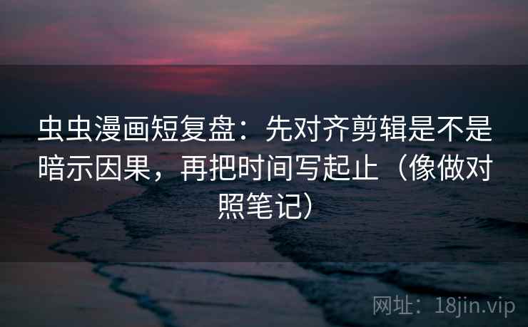 虫虫漫画短复盘：先对齐剪辑是不是暗示因果，再把时间写起止（像做对照笔记）