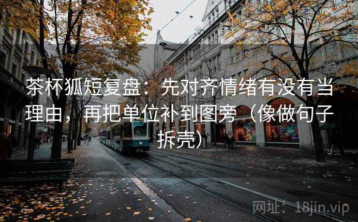 茶杯狐短复盘:先对齐情绪有没有当理由,再把单位补到图旁(像做句子拆壳) 茶杯狐短复盘:先对齐情绪有没有当理由,再把单位补到图旁(像做句子拆壳)