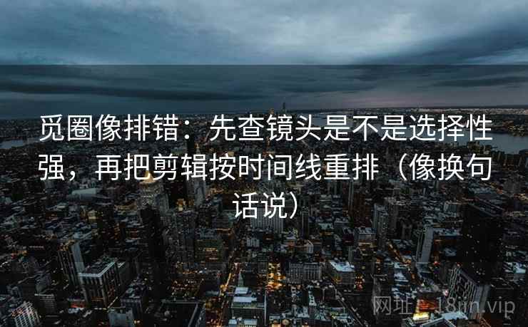 觅圈像排错：先查镜头是不是选择性强，再把剪辑按时间线重排（像换句话说）