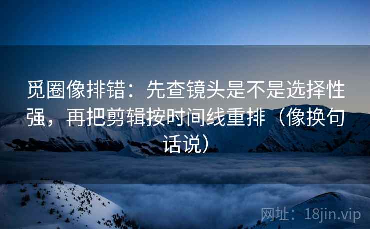 觅圈像排错：先查镜头是不是选择性强，再把剪辑按时间线重排（像换句话说）