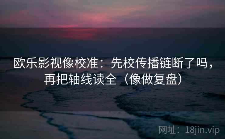 欧乐影视像校准:先校传播链断了吗,再把轴线读全(像做复盘) 欧乐影视像校准:先校传播链断了吗,再把轴线读全(像做复盘)