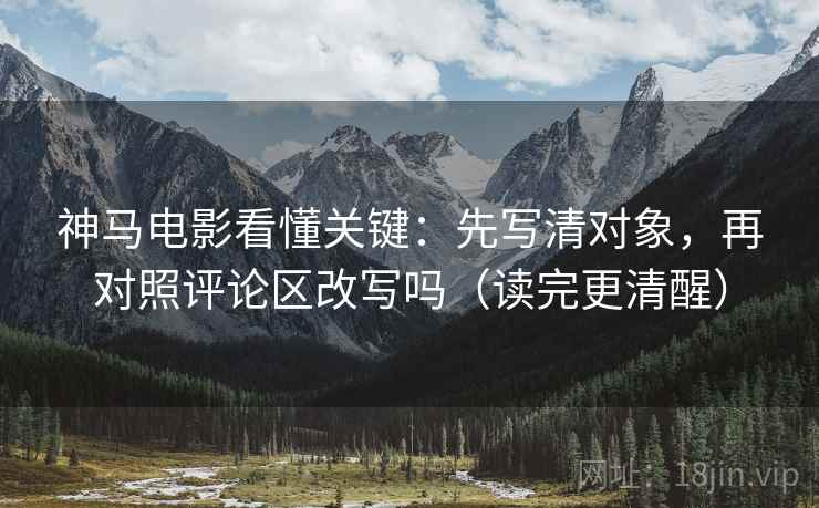 神马电影看懂关键：先写清对象，再对照评论区改写吗（读完更清醒）