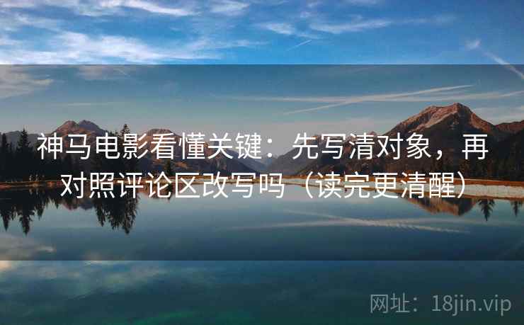 神马电影看懂关键：先写清对象，再对照评论区改写吗（读完更清醒）
