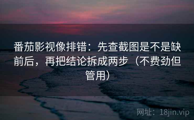 番茄影视像排错：先查截图是不是缺前后，再把结论拆成两步（不费劲但管用）