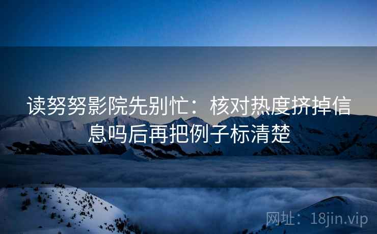 读努努影院先别忙:核对热度挤掉信息吗后再把例子标清楚 读努努影院先别忙:核对热度挤掉信息吗后再把例子标清楚