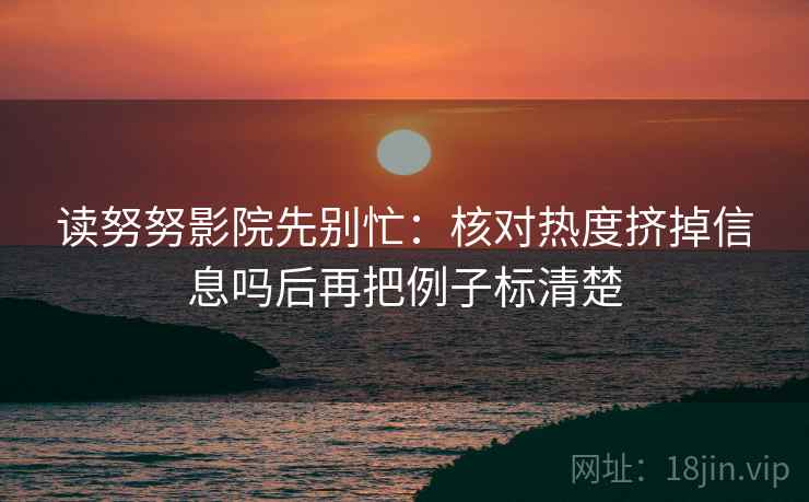 读努努影院先别忙:核对热度挤掉信息吗后再把例子标清楚 读努努影院先别忙:核对热度挤掉信息吗后再把例子标清楚