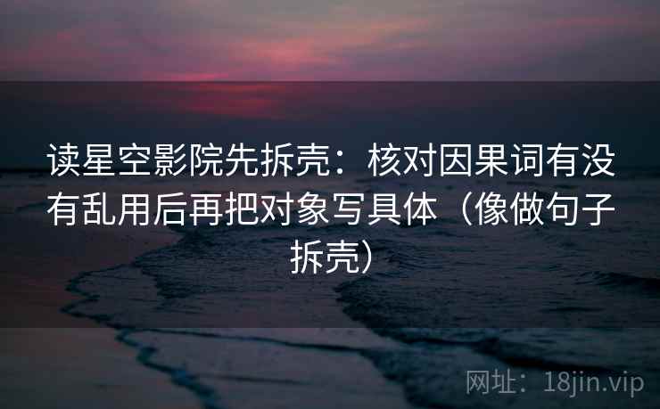 读星空影院先拆壳：核对因果词有没有乱用后再把对象写具体（像做句子拆壳）
