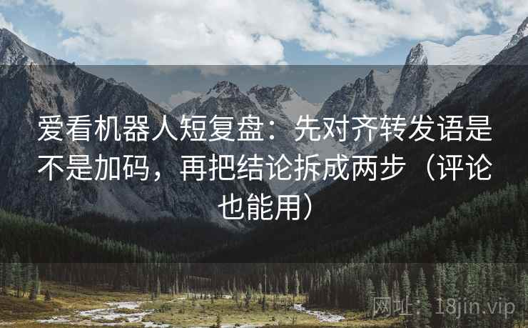 爱看机器人短复盘：先对齐转发语是不是加码，再把结论拆成两步（评论也能用）