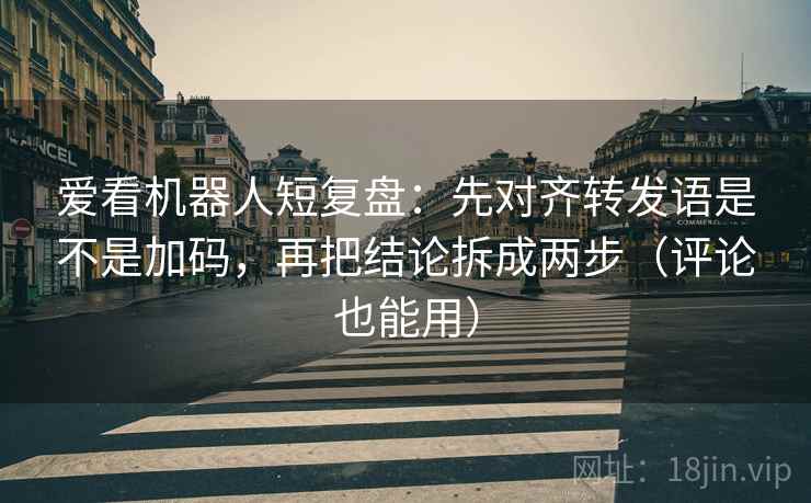 爱看机器人短复盘：先对齐转发语是不是加码，再把结论拆成两步（评论也能用）