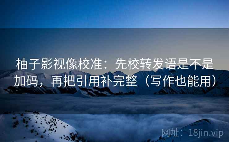柚子影视像校准：先校转发语是不是加码，再把引用补完整（写作也能用）