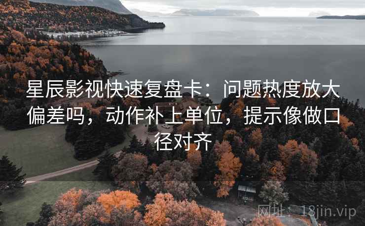 星辰影视快速复盘卡：问题热度放大偏差吗，动作补上单位，提示像做口径对齐