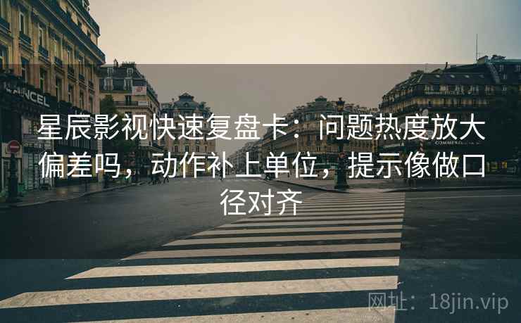 星辰影视快速复盘卡：问题热度放大偏差吗，动作补上单位，提示像做口径对齐