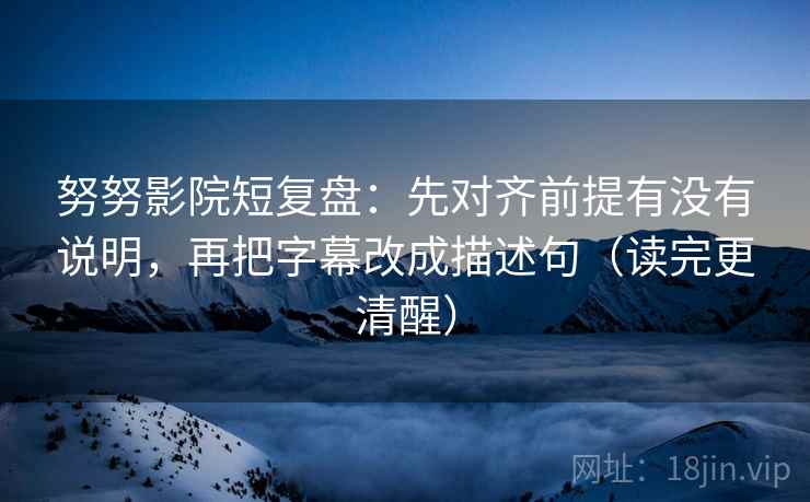 努努影院短复盘：先对齐前提有没有说明，再把字幕改成描述句（读完更清醒）